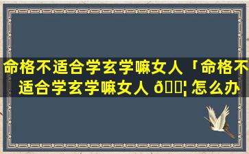 命格不适合学玄学嘛女人「命格不适合学玄学嘛女人 🐦 怎么办 🦄 」